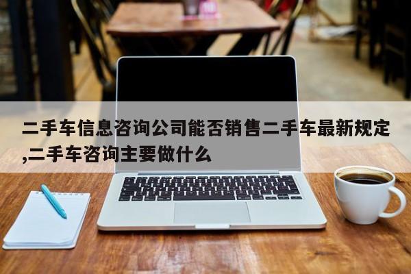 二手车信息咨询公司能否销售二手车最新规定,二手车咨询主要做什么